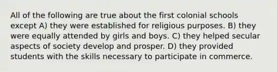 All of the following are true about the first colonial schools except A) they were established for religious purposes. B) they were equally attended by girls and boys. C) they helped secular aspects of society develop and prosper. D) they provided students with the skills necessary to participate in commerce.