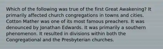 Which of the following was true of the first Great Awakening? It primarily affected church congregations in towns and cities. Cotton Mather was one of its most famous preachers. It was denounced by Jonathan Edwards. It was primarily a southern phenomenon. It resulted in divisions within both the Congregational and the Presbyterian churches.