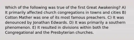 Which of the following was true of the first Great Awakening? A) It primarily affected church congregations in towns and cities B) Cotton Mather was one of its most famous preachers. C) It was denounced by Jonathan Edwards. D) It was primarily a southern phenomenon. E) It resulted in divisions within both the Congregational and the Presbyterian churches.