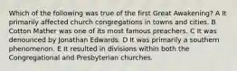 Which of the following was true of the first Great Awakening? A It primarily affected church congregations in towns and cities. B Cotton Mather was one of its most famous preachers. C It was denounced by Jonathan Edwards. D It was primarily a southern phenomenon. E It resulted in divisions within both the Congregational and Presbyterian churches.