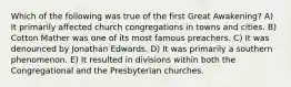 Which of the following was true of the first Great Awakening? A) It primarily affected church congregations in towns and cities. B) Cotton Mather was one of its most famous preachers. C) It was denounced by Jonathan Edwards. D) It was primarily a southern phenomenon. E) It resulted in divisions within both the Congregational and the Presbyterian churches.