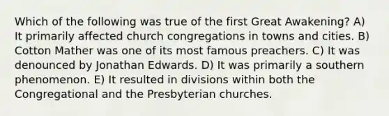 Which of the following was true of the first Great Awakening? A) It primarily affected church congregations in towns and cities. B) Cotton Mather was one of its most famous preachers. C) It was denounced by Jonathan Edwards. D) It was primarily a southern phenomenon. E) It resulted in divisions within both the Congregational and the Presbyterian churches.