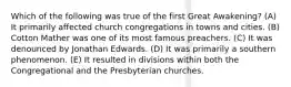 Which of the following was true of the first Great Awakening? (A) It primarily affected church congregations in towns and cities. (B) Cotton Mather was one of its most famous preachers. (C) It was denounced by Jonathan Edwards. (D) It was primarily a southern phenomenon. (E) It resulted in divisions within both the Congregational and the Presbyterian churches.