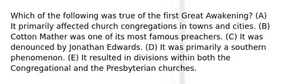 Which of the following was true of the first Great Awakening? (A) It primarily affected church congregations in towns and cities. (B) Cotton Mather was one of its most famous preachers. (C) It was denounced by Jonathan Edwards. (D) It was primarily a southern phenomenon. (E) It resulted in divisions within both the Congregational and the Presbyterian churches.