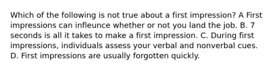 Which of the following is not true about a first impression? A First impressions can infleunce whether or not you land the job. B. 7 seconds is all it takes to make a first impression. C. During first impressions, individuals assess your verbal and nonverbal cues. D. First impressions are usually forgotten quickly.