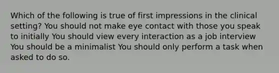 Which of the following is true of first impressions in the clinical setting? You should not make eye contact with those you speak to initially You should view every interaction as a job interview You should be a minimalist You should only perform a task when asked to do so.