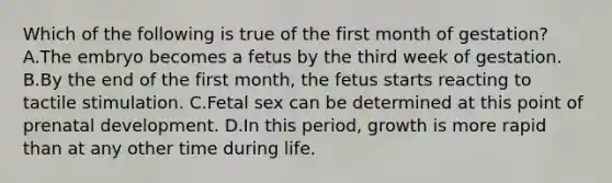 Which of the following is true of the first month of gestation? A.The embryo becomes a fetus by the third week of gestation. B.By the end of the first month, the fetus starts reacting to tactile stimulation. C.Fetal sex can be determined at this point of prenatal development. D.In this period, growth is more rapid than at any other time during life.