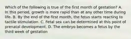 Which of the following is true of the first month of gestation? A. In this period, growth is more rapid than at any other time during life. B. By the end of the first month, the fetus starts reacting to tactile stimulation. C. Fetal sex can be determined at this point of prenatal development. D. The embryo becomes a fetus by the third week of gestation