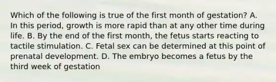 Which of the following is true of the first month of gestation? A. In this period, growth is more rapid than at any other time during life. B. By the end of the first month, the fetus starts reacting to tactile stimulation. C. Fetal sex can be determined at this point of prenatal development. D. The embryo becomes a fetus by the third week of gestation