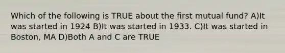 Which of the following is TRUE about the first mutual fund? A)It was started in 1924 B)It was started in 1933. C)It was started in Boston, MA D)Both A and C are TRUE