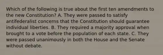 Which of the following is true about the first ten amendments to the new Constitution? A. They were passed to satisfy antifederalist concerns that the Constitution should guarantee individual liberties. B. They required a majority approval when brought to a vote before the population of each state. C. They were passed unanimously in both the House and the Senate without debate.