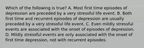 Which of the following is true? A. Most first time episodes of depression are preceded by a very stressful life event. B. Both first time and recurrent episodes of depression are usually preceded by a very stressful life event. C. Even mildly stressful events are associated with the onset of episodes of depression. D. Mildly stressful events are only associated with the onset of first time depression, not with recurrent episodes.