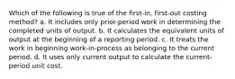 Which of the following is true of the first-in, first-out costing method? a. It includes only prior-period work in determining the completed units of output. b. It calculates the equivalent units of output at the beginning of a reporting period. c. It treats the work in beginning work-in-process as belonging to the current period. d. It uses only current output to calculate the current-period unit cost.