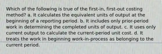 Which of the following is true of the first-in, first-out costing method? a. It calculates the equivalent units of output at the beginning of a reporting period. b. It includes only prior-period work in determining the completed units of output. c. It uses only current output to calculate the current-period unit cost. d. It treats the work in beginning work-in-process as belonging to the current period.