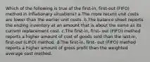 Which of the following is true of the first-in, first-out (FIFO) method in inflationary situations? a.The more recent unit costs are lower than the earlier unit costs. b.The balance sheet reports the ending inventory at an amount that is about the same as its current replacement cost. c.The first-in, first- out (FIFO) method reports a higher amount of cost of goods sold than the last-in, first-out (LIFO) method. d.The first-in, first- out (FIFO) method reports a higher amount of gross profit than the weighted average cost method.