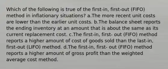 Which of the following is true of the first-in, first-out (FIFO) method in inflationary situations? a.The more recent unit costs are lower than the earlier unit costs. b.The balance sheet reports the ending inventory at an amount that is about the same as its current replacement cost. c.The first-in, first- out (FIFO) method reports a higher amount of cost of goods sold than the last-in, first-out (LIFO) method. d.The first-in, first- out (FIFO) method reports a higher amount of <a href='https://www.questionai.com/knowledge/klIB6Lsdwh-gross-profit' class='anchor-knowledge'>gross profit</a> than the <a href='https://www.questionai.com/knowledge/koL1NUNNcJ-weighted-average' class='anchor-knowledge'>weighted average</a> cost method.