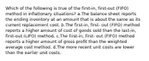 Which of the following is true of the first-in, first-out (FIFO) method in inflationary situations? a.The balance sheet reports the ending inventory at an amount that is about the same as its current replacement cost. b.The first-in, first- out (FIFO) method reports a higher amount of cost of goods sold than the last-in, first-out (LIFO) method. c.The first-in, first- out (FIFO) method reports a higher amount of gross profit than the weighted average cost method. d.The more recent unit costs are lower than the earlier unit costs.