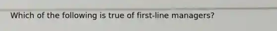 Which of the following is true of first-line managers?