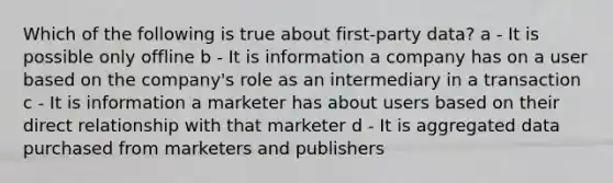 Which of the following is true about first-party data? a - It is possible only offline b - It is information a company has on a user based on the company's role as an intermediary in a transaction c - It is information a marketer has about users based on their direct relationship with that marketer d - It is aggregated data purchased from marketers and publishers