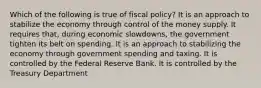 Which of the following is true of fiscal policy? It is an approach to stabilize the economy through control of the money supply. It requires that, during economic slowdowns, the government tighten its belt on spending. It is an approach to stabilizing the economy through government spending and taxing. It is controlled by the Federal Reserve Bank. It is controlled by the Treasury Department