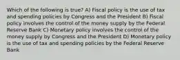 Which of the following is true? A) Fiscal policy is the use of tax and spending policies by Congress and the President B) Fiscal policy involves the control of the money supply by the Federal Reserve Bank C) Monetary policy involves the control of the money supply by Congress and the President D) Monetary policy is the use of tax and spending policies by the Federal Reserve Bank