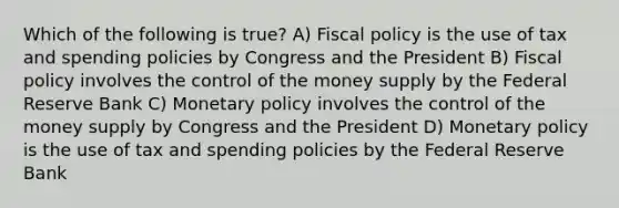 Which of the following is true? A) Fiscal policy is the use of tax and spending policies by Congress and the President B) Fiscal policy involves the control of the money supply by the Federal Reserve Bank C) Monetary policy involves the control of the money supply by Congress and the President D) Monetary policy is the use of tax and spending policies by the Federal Reserve Bank