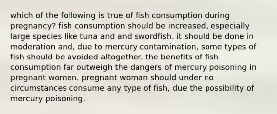 which of the following is true of fish consumption during pregnancy? fish consumption should be increased, especially large species like tuna and and swordfish. it should be done in moderation and, due to mercury contamination, some types of fish should be avoided altogether. the benefits of fish consumption far outweigh the dangers of mercury poisoning in pregnant women. pregnant woman should under no circumstances consume any type of fish, due the possibility of mercury poisoning.