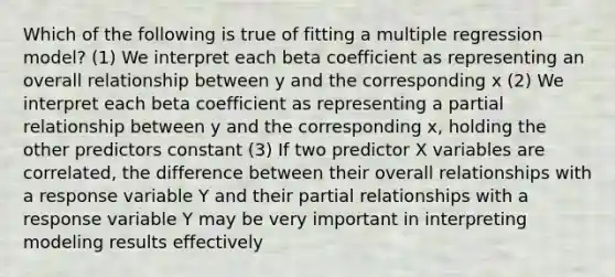 Which of the following is true of fitting a multiple regression model? (1) We interpret each beta coefficient as representing an overall relationship between y and the corresponding x (2) We interpret each beta coefficient as representing a partial relationship between y and the corresponding x, holding the other predictors constant (3) If two predictor X variables are correlated, the difference between their overall relationships with a response variable Y and their partial relationships with a response variable Y may be very important in interpreting modeling results effectively