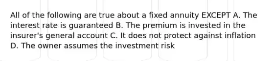 All of the following are true about a fixed annuity EXCEPT A. The interest rate is guaranteed B. The premium is invested in the insurer's general account C. It does not protect against inflation D. The owner assumes the investment risk