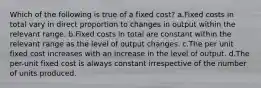 Which of the following is true of a fixed cost? a.Fixed costs in total vary in direct proportion to changes in output within the relevant range. b.Fixed costs in total are constant within the relevant range as the level of output changes. c.The per unit fixed cost increases with an increase in the level of output. d.The per-unit fixed cost is always constant irrespective of the number of units produced.