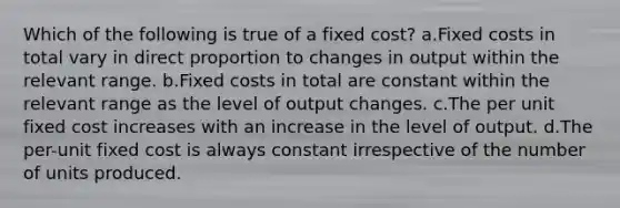 Which of the following is true of a fixed cost? a.Fixed costs in total vary in direct proportion to changes in output within the relevant range. b.Fixed costs in total are constant within the relevant range as the level of output changes. c.The per unit fixed cost increases with an increase in the level of output. d.The per-unit fixed cost is always constant irrespective of the number of units produced.