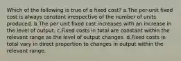 Which of the following is true of a fixed cost? a.The per-unit fixed cost is always constant irrespective of the number of units produced. b.The per unit fixed cost increases with an increase in the level of output. c.Fixed costs in total are constant within the relevant range as the level of output changes. d.Fixed costs in total vary in direct proportion to changes in output within the relevant range.