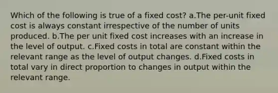 Which of the following is true of a fixed cost? a.The per-unit fixed cost is always constant irrespective of the number of units produced. b.The per unit fixed cost increases with an increase in the level of output. c.Fixed costs in total are constant within the relevant range as the level of output changes. d.Fixed costs in total vary in direct proportion to changes in output within the relevant range.