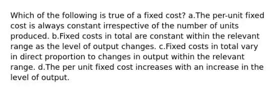 Which of the following is true of a fixed cost? a.The per-unit fixed cost is always constant irrespective of the number of units produced. b.Fixed costs in total are constant within the relevant range as the level of output changes. c.Fixed costs in total vary in direct proportion to changes in output within the relevant range. d.The per unit fixed cost increases with an increase in the level of output.