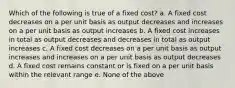 Which of the following is true of a fixed cost? a. A fixed cost decreases on a per unit basis as output decreases and increases on a per unit basis as output increases b. A fixed cost increases in total as output decreases and decreases in total as output increases c. A fixed cost decreases on a per unit basis as output increases and increases on a per unit basis as output decreases d. A fixed cost remains constant or is fixed on a per unit basis within the relevant range e. None of the above