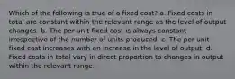 Which of the following is true of a fixed cost? a. Fixed costs in total are constant within the relevant range as the level of output changes. b. The per-unit fixed cost is always constant irrespective of the number of units produced. c. The per unit fixed cost increases with an increase in the level of output. d. Fixed costs in total vary in direct proportion to changes in output within the relevant range.