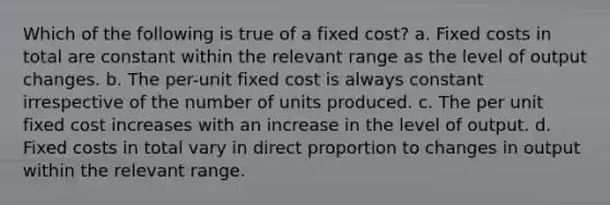 Which of the following is true of a fixed cost? a. Fixed costs in total are constant within the relevant range as the level of output changes. b. The per-unit fixed cost is always constant irrespective of the number of units produced. c. The per unit fixed cost increases with an increase in the level of output. d. Fixed costs in total vary in direct proportion to changes in output within the relevant range.