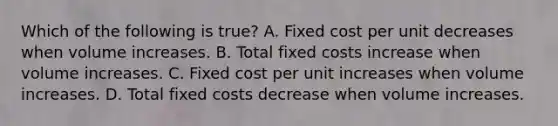 Which of the following is​ true? A. Fixed cost per unit decreases when volume increases. B. Total fixed costs increase when volume increases. C. Fixed cost per unit increases when volume increases. D. Total fixed costs decrease when volume increases.