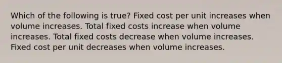 Which of the following is​ true? Fixed cost per unit increases when volume increases. Total fixed costs increase when volume increases. Total fixed costs decrease when volume increases. Fixed cost per unit decreases when volume increases.