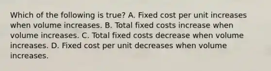 Which of the following is​ true? A. Fixed cost per unit increases when volume increases. B. Total fixed costs increase when volume increases. C. Total fixed costs decrease when volume increases. D. Fixed cost per unit decreases when volume increases.