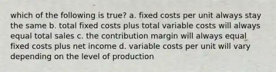 which of the following is true? a. fixed costs per unit always stay the same b. total fixed costs plus total variable costs will always equal total sales c. the contribution margin will always equal fixed costs plus net income d. variable costs per unit will vary depending on the level of production