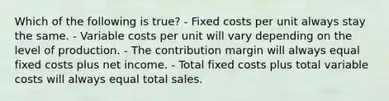 Which of the following is true? - Fixed costs per unit always stay the same. - Variable costs per unit will vary depending on the level of production. - The contribution margin will always equal fixed costs plus net income. - Total fixed costs plus total variable costs will always equal total sales.