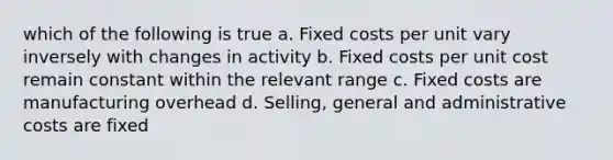 which of the following is true a. Fixed costs per unit vary inversely with changes in activity b. Fixed costs per unit cost remain constant within the relevant range c. Fixed costs are manufacturing overhead d. Selling, general and administrative costs are fixed