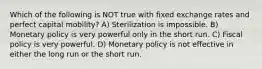 Which of the following is NOT true with fixed exchange rates and perfect capital mobility? A) Sterilization is impossible. B) Monetary policy is very powerful only in the short run. C) Fiscal policy is very powerful. D) Monetary policy is not effective in either the long run or the short run.