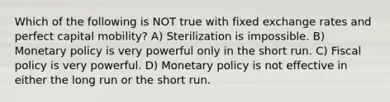 Which of the following is NOT true with fixed exchange rates and perfect capital mobility? A) Sterilization is impossible. B) Monetary policy is very powerful only in the short run. C) Fiscal policy is very powerful. D) Monetary policy is not effective in either the long run or the short run.