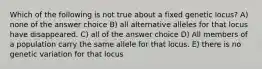 Which of the following is not true about a fixed genetic locus? A) none of the answer choice B) all alternative alleles for that locus have disappeared. C) all of the answer choice D) All members of a population carry the same allele for that locus. E) there is no genetic variation for that locus