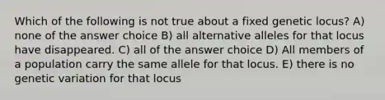 Which of the following is not true about a fixed genetic locus? A) none of the answer choice B) all alternative alleles for that locus have disappeared. C) all of the answer choice D) All members of a population carry the same allele for that locus. E) there is no genetic variation for that locus