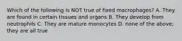 Which of the following is NOT true of fixed macrophages? A. They are found in certain tissues and organs B. They develop from neutrophils C. They are mature monocytes D. none of the above; they are all true