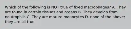 Which of the following is NOT true of fixed macrophages? A. They are found in certain tissues and organs B. They develop from neutrophils C. They are mature monocytes D. none of the above; they are all true