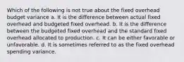 Which of the following is not true about the fixed overhead budget variance a. It is the difference between actual fixed overhead and budgeted fixed overhead. b. It is the difference between the budgeted fixed overhead and the standard fixed overhead allocated to production. c. It can be either favorable or unfavorable. d. It is sometimes referred to as the fixed overhead spending variance.